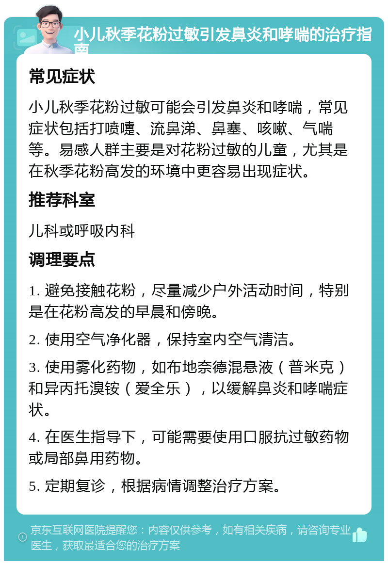 小儿秋季花粉过敏引发鼻炎和哮喘的治疗指南 常见症状 小儿秋季花粉过敏可能会引发鼻炎和哮喘，常见症状包括打喷嚏、流鼻涕、鼻塞、咳嗽、气喘等。易感人群主要是对花粉过敏的儿童，尤其是在秋季花粉高发的环境中更容易出现症状。 推荐科室 儿科或呼吸内科 调理要点 1. 避免接触花粉，尽量减少户外活动时间，特别是在花粉高发的早晨和傍晚。 2. 使用空气净化器，保持室内空气清洁。 3. 使用雾化药物，如布地奈德混悬液（普米克）和异丙托溴铵（爱全乐），以缓解鼻炎和哮喘症状。 4. 在医生指导下，可能需要使用口服抗过敏药物或局部鼻用药物。 5. 定期复诊，根据病情调整治疗方案。