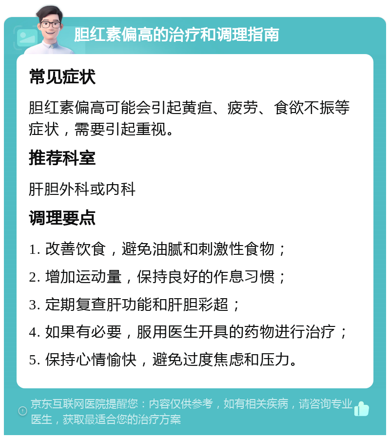 胆红素偏高的治疗和调理指南 常见症状 胆红素偏高可能会引起黄疸、疲劳、食欲不振等症状，需要引起重视。 推荐科室 肝胆外科或内科 调理要点 1. 改善饮食，避免油腻和刺激性食物； 2. 增加运动量，保持良好的作息习惯； 3. 定期复查肝功能和肝胆彩超； 4. 如果有必要，服用医生开具的药物进行治疗； 5. 保持心情愉快，避免过度焦虑和压力。