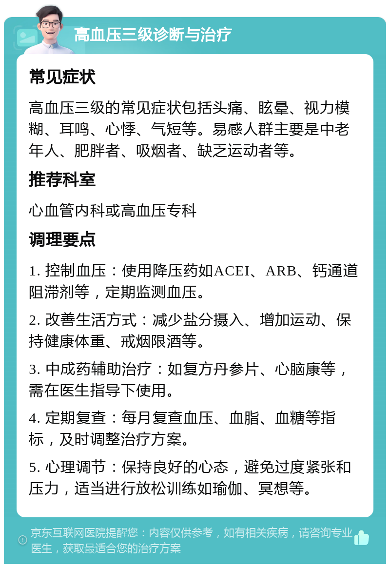 高血压三级诊断与治疗 常见症状 高血压三级的常见症状包括头痛、眩晕、视力模糊、耳鸣、心悸、气短等。易感人群主要是中老年人、肥胖者、吸烟者、缺乏运动者等。 推荐科室 心血管内科或高血压专科 调理要点 1. 控制血压：使用降压药如ACEI、ARB、钙通道阻滞剂等，定期监测血压。 2. 改善生活方式：减少盐分摄入、增加运动、保持健康体重、戒烟限酒等。 3. 中成药辅助治疗：如复方丹参片、心脑康等，需在医生指导下使用。 4. 定期复查：每月复查血压、血脂、血糖等指标，及时调整治疗方案。 5. 心理调节：保持良好的心态，避免过度紧张和压力，适当进行放松训练如瑜伽、冥想等。