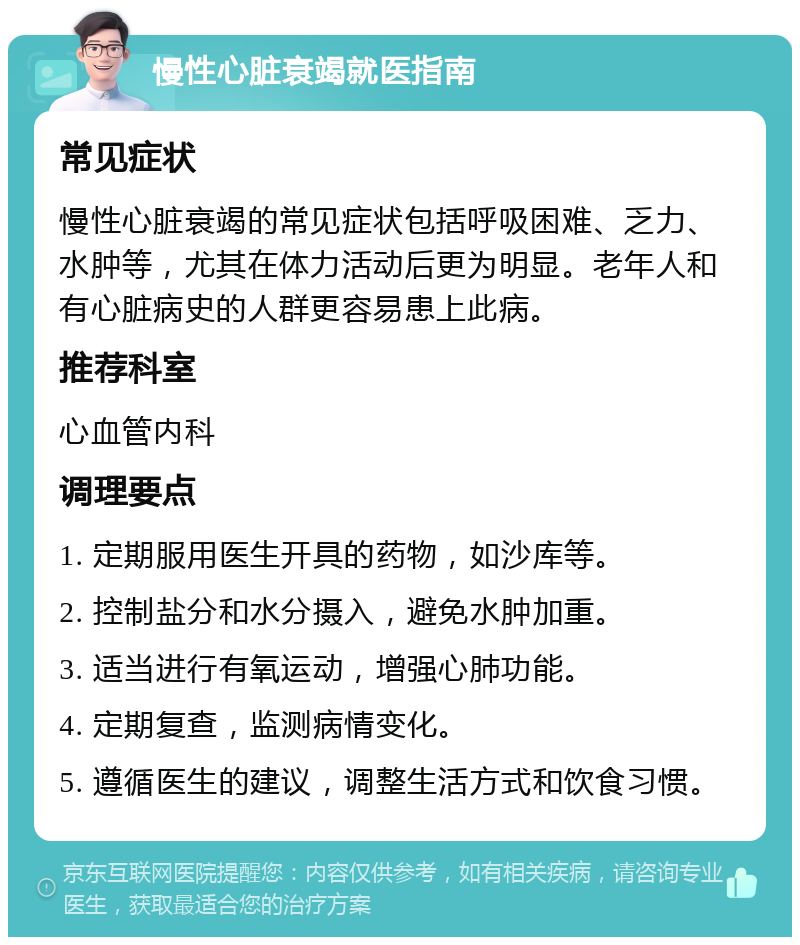 慢性心脏衰竭就医指南 常见症状 慢性心脏衰竭的常见症状包括呼吸困难、乏力、水肿等，尤其在体力活动后更为明显。老年人和有心脏病史的人群更容易患上此病。 推荐科室 心血管内科 调理要点 1. 定期服用医生开具的药物，如沙库等。 2. 控制盐分和水分摄入，避免水肿加重。 3. 适当进行有氧运动，增强心肺功能。 4. 定期复查，监测病情变化。 5. 遵循医生的建议，调整生活方式和饮食习惯。