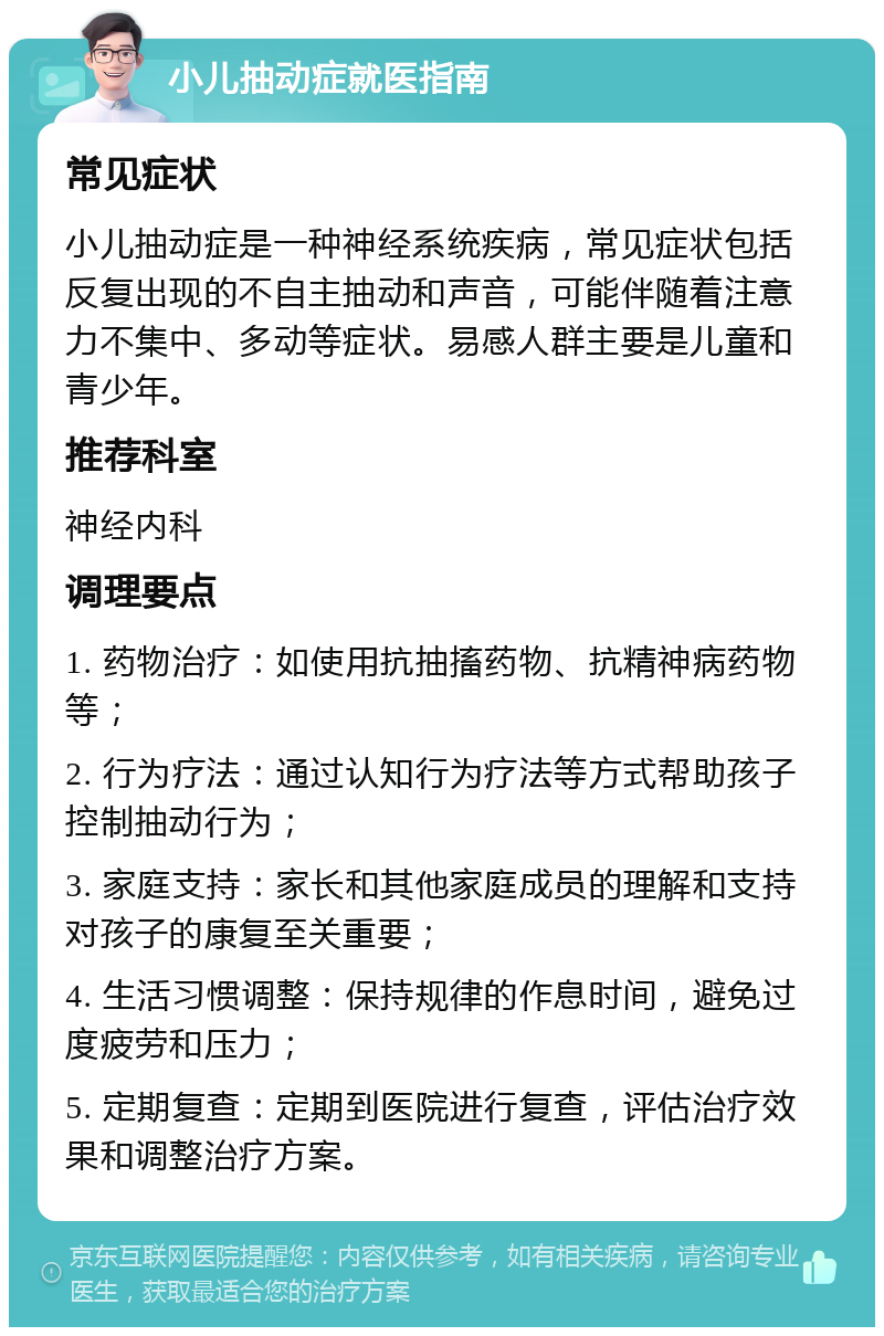 小儿抽动症就医指南 常见症状 小儿抽动症是一种神经系统疾病，常见症状包括反复出现的不自主抽动和声音，可能伴随着注意力不集中、多动等症状。易感人群主要是儿童和青少年。 推荐科室 神经内科 调理要点 1. 药物治疗：如使用抗抽搐药物、抗精神病药物等； 2. 行为疗法：通过认知行为疗法等方式帮助孩子控制抽动行为； 3. 家庭支持：家长和其他家庭成员的理解和支持对孩子的康复至关重要； 4. 生活习惯调整：保持规律的作息时间，避免过度疲劳和压力； 5. 定期复查：定期到医院进行复查，评估治疗效果和调整治疗方案。