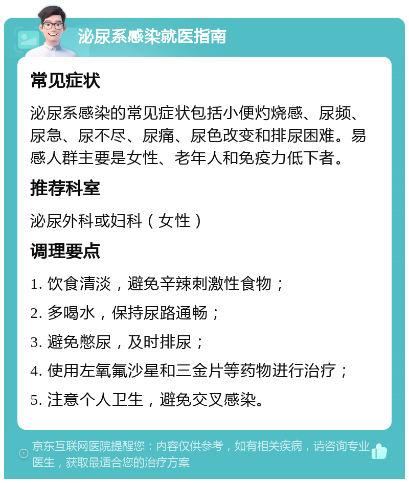 泌尿系感染就医指南 常见症状 泌尿系感染的常见症状包括小便灼烧感、尿频、尿急、尿不尽、尿痛、尿色改变和排尿困难。易感人群主要是女性、老年人和免疫力低下者。 推荐科室 泌尿外科或妇科（女性） 调理要点 1. 饮食清淡，避免辛辣刺激性食物； 2. 多喝水，保持尿路通畅； 3. 避免憋尿，及时排尿； 4. 使用左氧氟沙星和三金片等药物进行治疗； 5. 注意个人卫生，避免交叉感染。