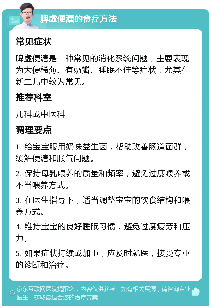 脾虚便溏的食疗方法 常见症状 脾虚便溏是一种常见的消化系统问题，主要表现为大便稀薄、有奶瓣、睡眠不佳等症状，尤其在新生儿中较为常见。 推荐科室 儿科或中医科 调理要点 1. 给宝宝服用奶味益生菌，帮助改善肠道菌群，缓解便溏和胀气问题。 2. 保持母乳喂养的质量和频率，避免过度喂养或不当喂养方式。 3. 在医生指导下，适当调整宝宝的饮食结构和喂养方式。 4. 维持宝宝的良好睡眠习惯，避免过度疲劳和压力。 5. 如果症状持续或加重，应及时就医，接受专业的诊断和治疗。