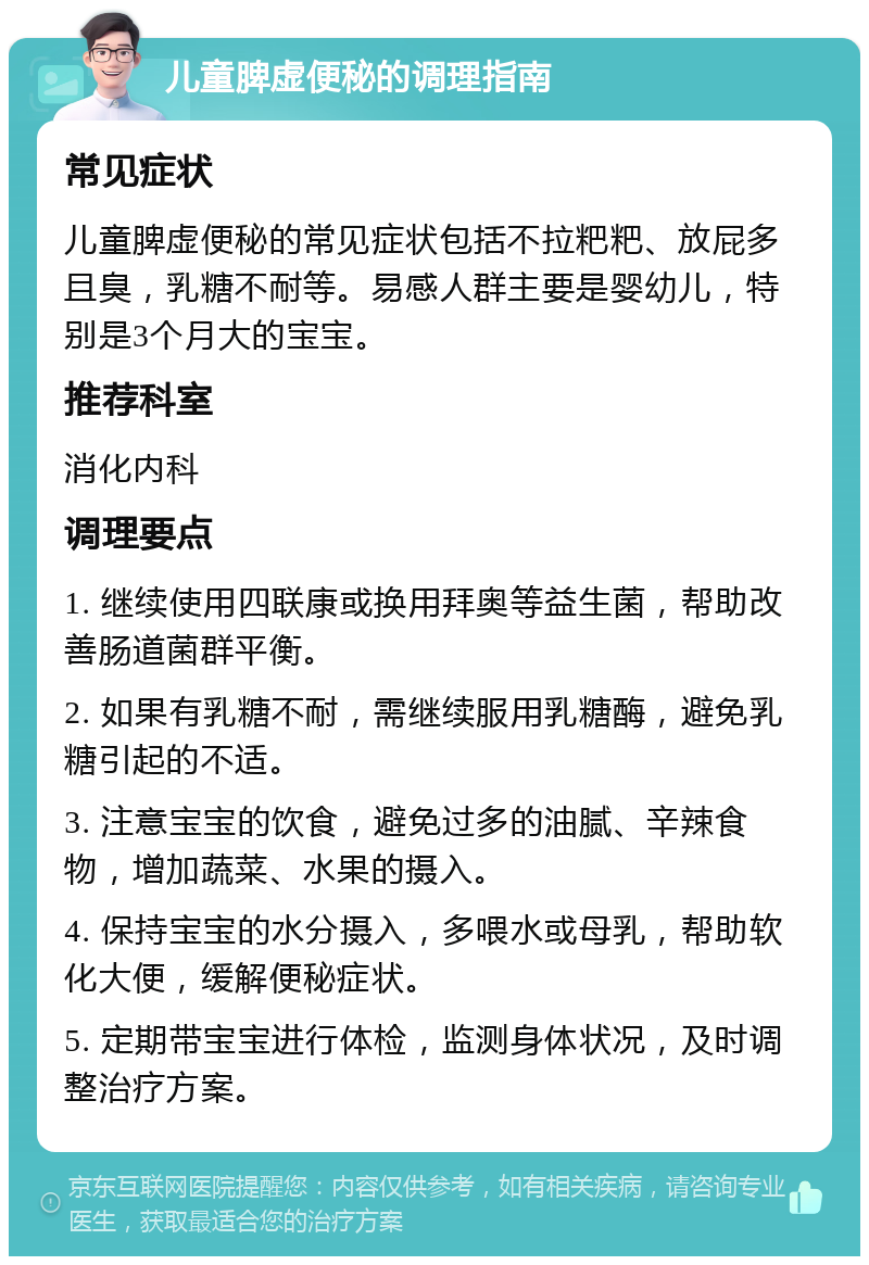 儿童脾虚便秘的调理指南 常见症状 儿童脾虚便秘的常见症状包括不拉粑粑、放屁多且臭，乳糖不耐等。易感人群主要是婴幼儿，特别是3个月大的宝宝。 推荐科室 消化内科 调理要点 1. 继续使用四联康或换用拜奥等益生菌，帮助改善肠道菌群平衡。 2. 如果有乳糖不耐，需继续服用乳糖酶，避免乳糖引起的不适。 3. 注意宝宝的饮食，避免过多的油腻、辛辣食物，增加蔬菜、水果的摄入。 4. 保持宝宝的水分摄入，多喂水或母乳，帮助软化大便，缓解便秘症状。 5. 定期带宝宝进行体检，监测身体状况，及时调整治疗方案。