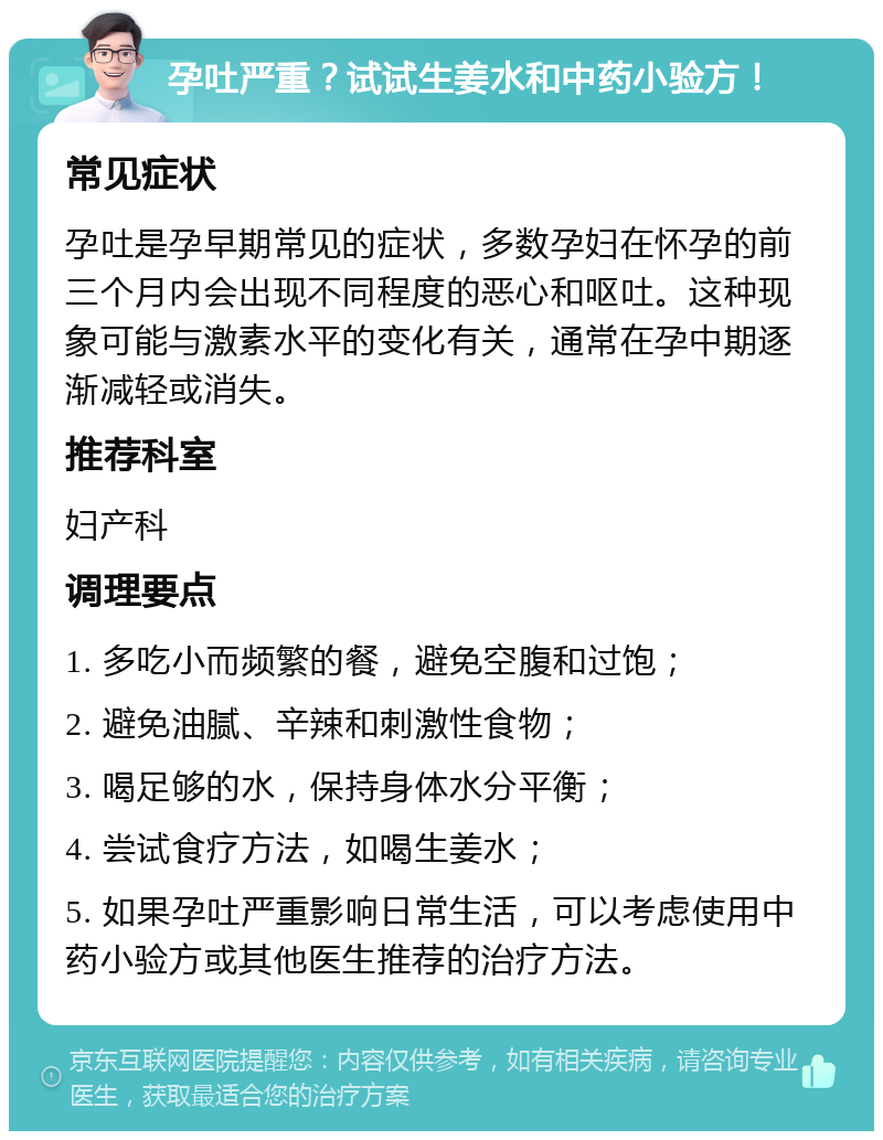 孕吐严重？试试生姜水和中药小验方！ 常见症状 孕吐是孕早期常见的症状，多数孕妇在怀孕的前三个月内会出现不同程度的恶心和呕吐。这种现象可能与激素水平的变化有关，通常在孕中期逐渐减轻或消失。 推荐科室 妇产科 调理要点 1. 多吃小而频繁的餐，避免空腹和过饱； 2. 避免油腻、辛辣和刺激性食物； 3. 喝足够的水，保持身体水分平衡； 4. 尝试食疗方法，如喝生姜水； 5. 如果孕吐严重影响日常生活，可以考虑使用中药小验方或其他医生推荐的治疗方法。