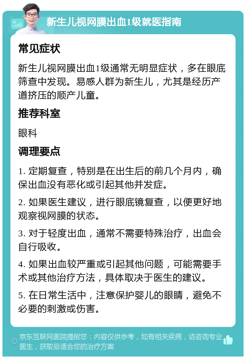 新生儿视网膜出血1级就医指南 常见症状 新生儿视网膜出血1级通常无明显症状，多在眼底筛查中发现。易感人群为新生儿，尤其是经历产道挤压的顺产儿童。 推荐科室 眼科 调理要点 1. 定期复查，特别是在出生后的前几个月内，确保出血没有恶化或引起其他并发症。 2. 如果医生建议，进行眼底镜复查，以便更好地观察视网膜的状态。 3. 对于轻度出血，通常不需要特殊治疗，出血会自行吸收。 4. 如果出血较严重或引起其他问题，可能需要手术或其他治疗方法，具体取决于医生的建议。 5. 在日常生活中，注意保护婴儿的眼睛，避免不必要的刺激或伤害。