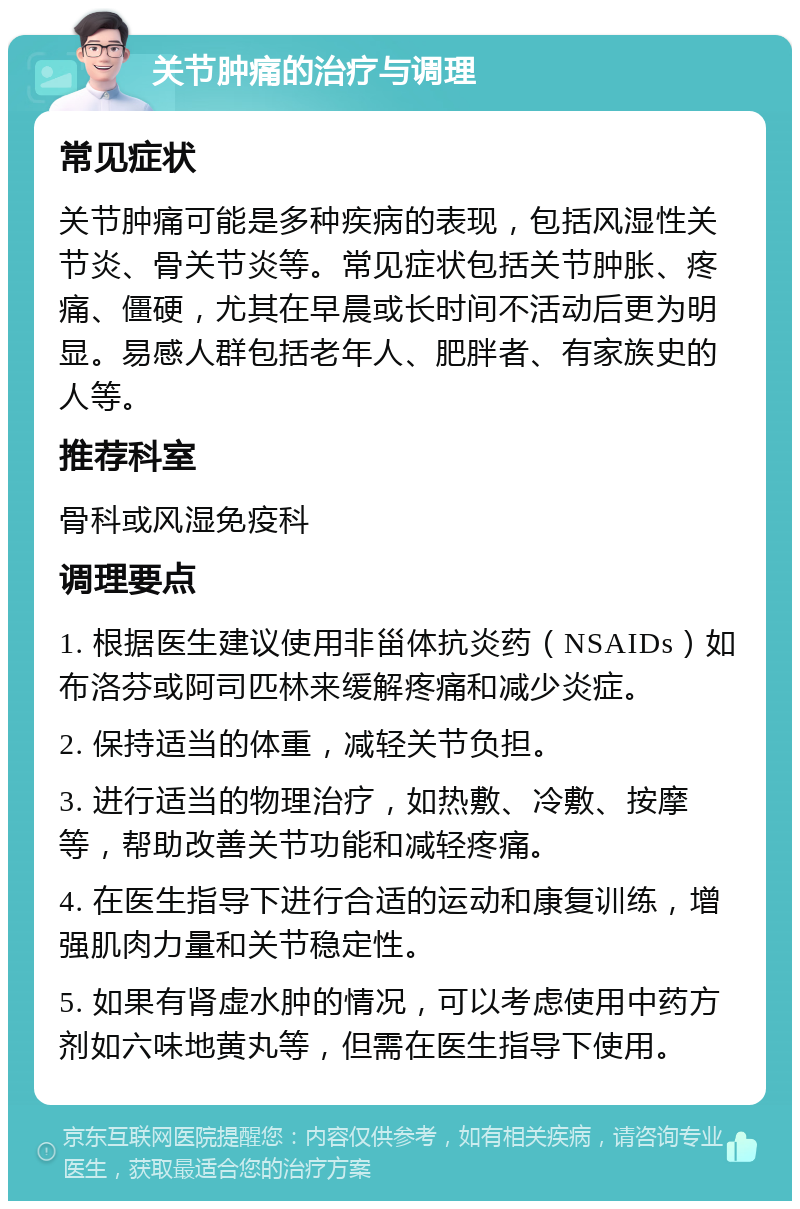 关节肿痛的治疗与调理 常见症状 关节肿痛可能是多种疾病的表现，包括风湿性关节炎、骨关节炎等。常见症状包括关节肿胀、疼痛、僵硬，尤其在早晨或长时间不活动后更为明显。易感人群包括老年人、肥胖者、有家族史的人等。 推荐科室 骨科或风湿免疫科 调理要点 1. 根据医生建议使用非甾体抗炎药（NSAIDs）如布洛芬或阿司匹林来缓解疼痛和减少炎症。 2. 保持适当的体重，减轻关节负担。 3. 进行适当的物理治疗，如热敷、冷敷、按摩等，帮助改善关节功能和减轻疼痛。 4. 在医生指导下进行合适的运动和康复训练，增强肌肉力量和关节稳定性。 5. 如果有肾虚水肿的情况，可以考虑使用中药方剂如六味地黄丸等，但需在医生指导下使用。