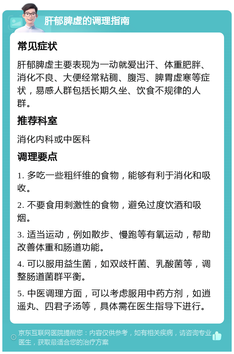 肝郁脾虚的调理指南 常见症状 肝郁脾虚主要表现为一动就爱出汗、体重肥胖、消化不良、大便经常粘稠、腹泻、脾胃虚寒等症状，易感人群包括长期久坐、饮食不规律的人群。 推荐科室 消化内科或中医科 调理要点 1. 多吃一些粗纤维的食物，能够有利于消化和吸收。 2. 不要食用刺激性的食物，避免过度饮酒和吸烟。 3. 适当运动，例如散步、慢跑等有氧运动，帮助改善体重和肠道功能。 4. 可以服用益生菌，如双歧杆菌、乳酸菌等，调整肠道菌群平衡。 5. 中医调理方面，可以考虑服用中药方剂，如逍遥丸、四君子汤等，具体需在医生指导下进行。