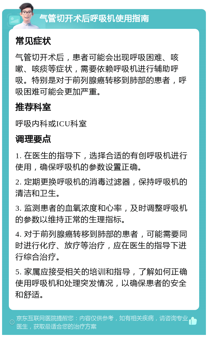 气管切开术后呼吸机使用指南 常见症状 气管切开术后，患者可能会出现呼吸困难、咳嗽、咳痰等症状，需要依赖呼吸机进行辅助呼吸。特别是对于前列腺癌转移到肺部的患者，呼吸困难可能会更加严重。 推荐科室 呼吸内科或ICU科室 调理要点 1. 在医生的指导下，选择合适的有创呼吸机进行使用，确保呼吸机的参数设置正确。 2. 定期更换呼吸机的消毒过滤器，保持呼吸机的清洁和卫生。 3. 监测患者的血氧浓度和心率，及时调整呼吸机的参数以维持正常的生理指标。 4. 对于前列腺癌转移到肺部的患者，可能需要同时进行化疗、放疗等治疗，应在医生的指导下进行综合治疗。 5. 家属应接受相关的培训和指导，了解如何正确使用呼吸机和处理突发情况，以确保患者的安全和舒适。