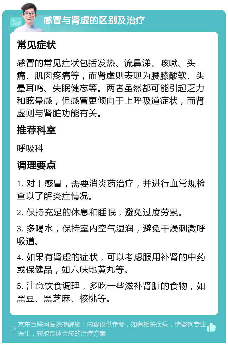 感冒与肾虚的区别及治疗 常见症状 感冒的常见症状包括发热、流鼻涕、咳嗽、头痛、肌肉疼痛等，而肾虚则表现为腰膝酸软、头晕耳鸣、失眠健忘等。两者虽然都可能引起乏力和眩晕感，但感冒更倾向于上呼吸道症状，而肾虚则与肾脏功能有关。 推荐科室 呼吸科 调理要点 1. 对于感冒，需要消炎药治疗，并进行血常规检查以了解炎症情况。 2. 保持充足的休息和睡眠，避免过度劳累。 3. 多喝水，保持室内空气湿润，避免干燥刺激呼吸道。 4. 如果有肾虚的症状，可以考虑服用补肾的中药或保健品，如六味地黄丸等。 5. 注意饮食调理，多吃一些滋补肾脏的食物，如黑豆、黑芝麻、核桃等。