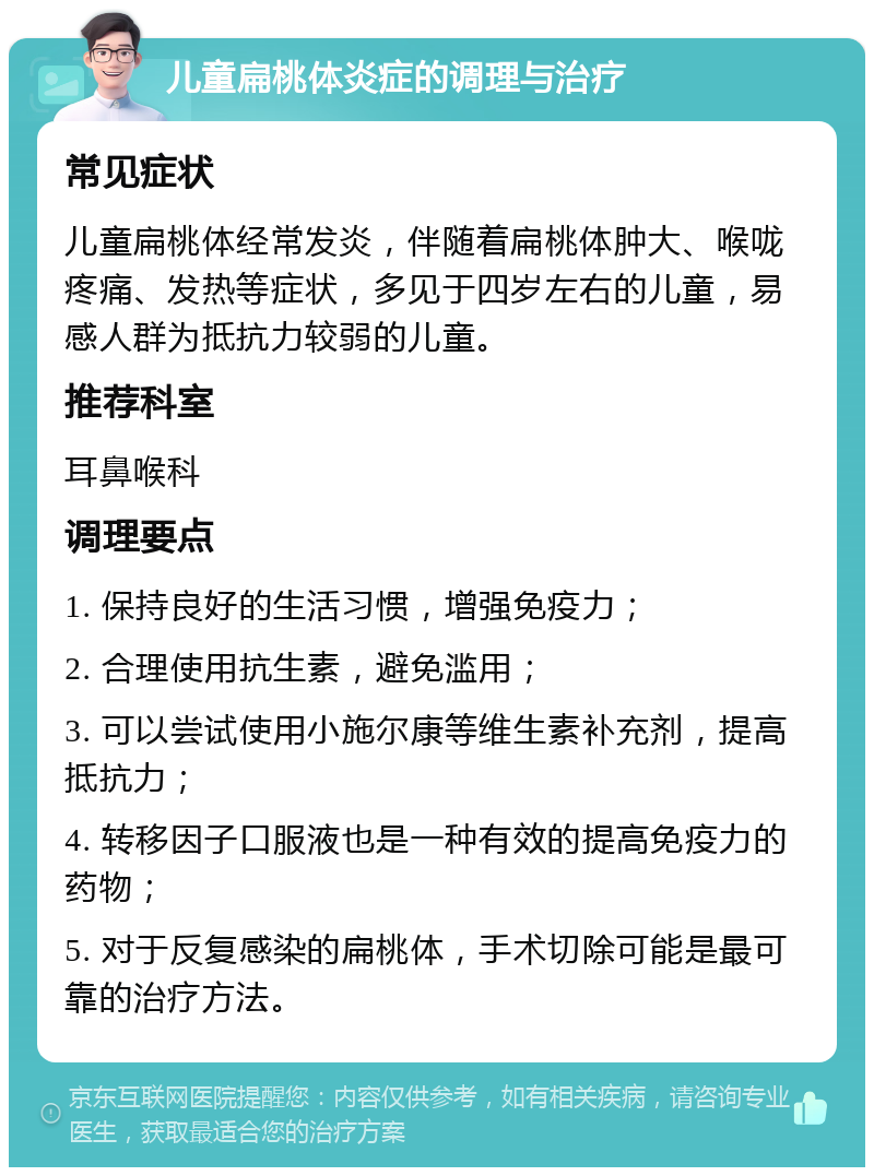 儿童扁桃体炎症的调理与治疗 常见症状 儿童扁桃体经常发炎，伴随着扁桃体肿大、喉咙疼痛、发热等症状，多见于四岁左右的儿童，易感人群为抵抗力较弱的儿童。 推荐科室 耳鼻喉科 调理要点 1. 保持良好的生活习惯，增强免疫力； 2. 合理使用抗生素，避免滥用； 3. 可以尝试使用小施尔康等维生素补充剂，提高抵抗力； 4. 转移因子口服液也是一种有效的提高免疫力的药物； 5. 对于反复感染的扁桃体，手术切除可能是最可靠的治疗方法。