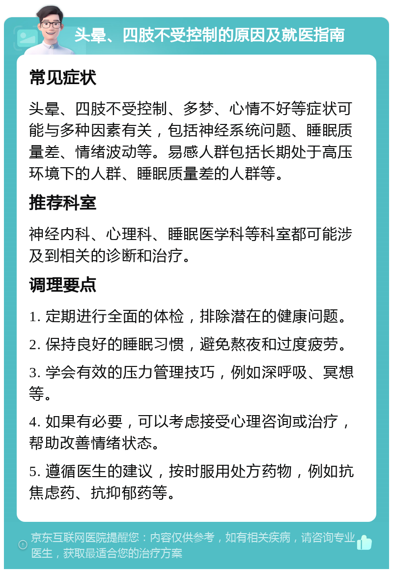 头晕、四肢不受控制的原因及就医指南 常见症状 头晕、四肢不受控制、多梦、心情不好等症状可能与多种因素有关，包括神经系统问题、睡眠质量差、情绪波动等。易感人群包括长期处于高压环境下的人群、睡眠质量差的人群等。 推荐科室 神经内科、心理科、睡眠医学科等科室都可能涉及到相关的诊断和治疗。 调理要点 1. 定期进行全面的体检，排除潜在的健康问题。 2. 保持良好的睡眠习惯，避免熬夜和过度疲劳。 3. 学会有效的压力管理技巧，例如深呼吸、冥想等。 4. 如果有必要，可以考虑接受心理咨询或治疗，帮助改善情绪状态。 5. 遵循医生的建议，按时服用处方药物，例如抗焦虑药、抗抑郁药等。