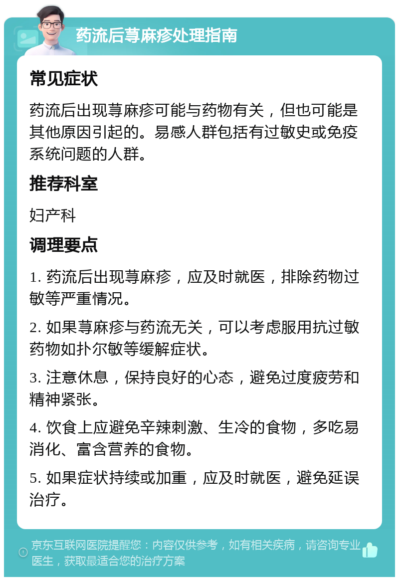 药流后荨麻疹处理指南 常见症状 药流后出现荨麻疹可能与药物有关，但也可能是其他原因引起的。易感人群包括有过敏史或免疫系统问题的人群。 推荐科室 妇产科 调理要点 1. 药流后出现荨麻疹，应及时就医，排除药物过敏等严重情况。 2. 如果荨麻疹与药流无关，可以考虑服用抗过敏药物如扑尔敏等缓解症状。 3. 注意休息，保持良好的心态，避免过度疲劳和精神紧张。 4. 饮食上应避免辛辣刺激、生冷的食物，多吃易消化、富含营养的食物。 5. 如果症状持续或加重，应及时就医，避免延误治疗。