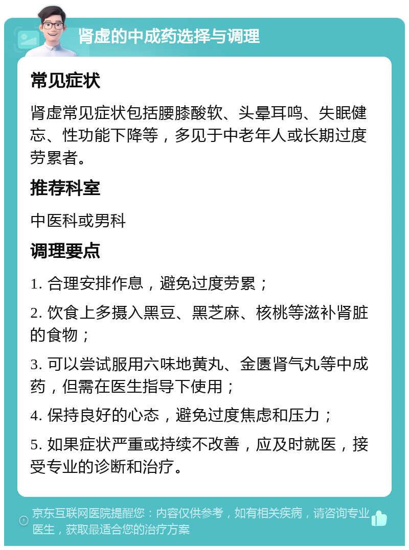 肾虚的中成药选择与调理 常见症状 肾虚常见症状包括腰膝酸软、头晕耳鸣、失眠健忘、性功能下降等，多见于中老年人或长期过度劳累者。 推荐科室 中医科或男科 调理要点 1. 合理安排作息，避免过度劳累； 2. 饮食上多摄入黑豆、黑芝麻、核桃等滋补肾脏的食物； 3. 可以尝试服用六味地黄丸、金匮肾气丸等中成药，但需在医生指导下使用； 4. 保持良好的心态，避免过度焦虑和压力； 5. 如果症状严重或持续不改善，应及时就医，接受专业的诊断和治疗。