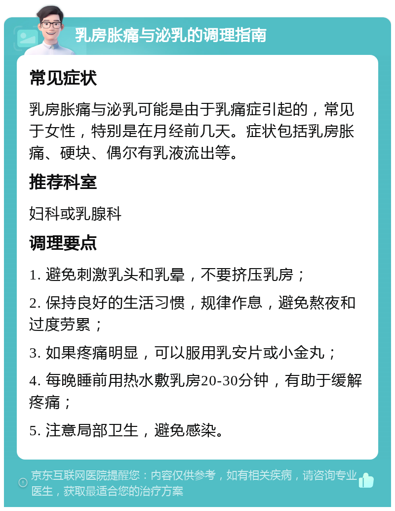 乳房胀痛与泌乳的调理指南 常见症状 乳房胀痛与泌乳可能是由于乳痛症引起的，常见于女性，特别是在月经前几天。症状包括乳房胀痛、硬块、偶尔有乳液流出等。 推荐科室 妇科或乳腺科 调理要点 1. 避免刺激乳头和乳晕，不要挤压乳房； 2. 保持良好的生活习惯，规律作息，避免熬夜和过度劳累； 3. 如果疼痛明显，可以服用乳安片或小金丸； 4. 每晚睡前用热水敷乳房20-30分钟，有助于缓解疼痛； 5. 注意局部卫生，避免感染。