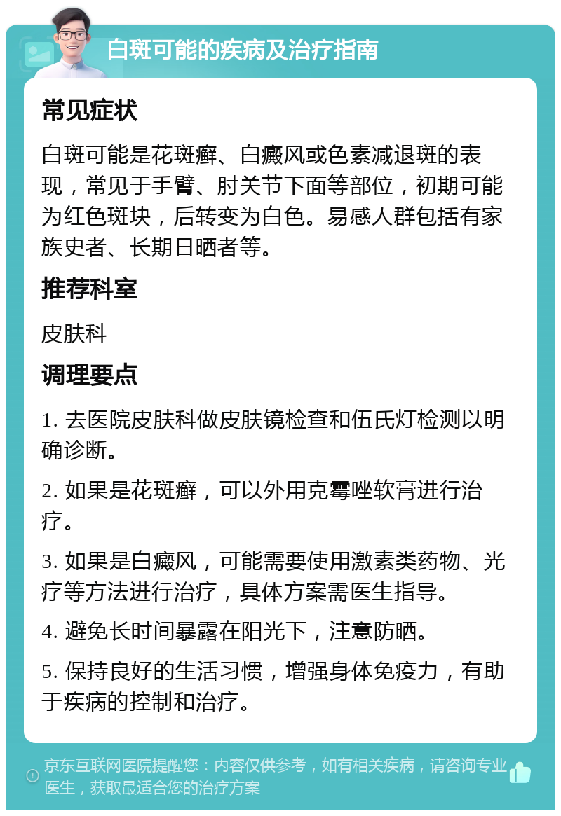 白斑可能的疾病及治疗指南 常见症状 白斑可能是花斑癣、白癜风或色素减退斑的表现，常见于手臂、肘关节下面等部位，初期可能为红色斑块，后转变为白色。易感人群包括有家族史者、长期日晒者等。 推荐科室 皮肤科 调理要点 1. 去医院皮肤科做皮肤镜检查和伍氏灯检测以明确诊断。 2. 如果是花斑癣，可以外用克霉唑软膏进行治疗。 3. 如果是白癜风，可能需要使用激素类药物、光疗等方法进行治疗，具体方案需医生指导。 4. 避免长时间暴露在阳光下，注意防晒。 5. 保持良好的生活习惯，增强身体免疫力，有助于疾病的控制和治疗。