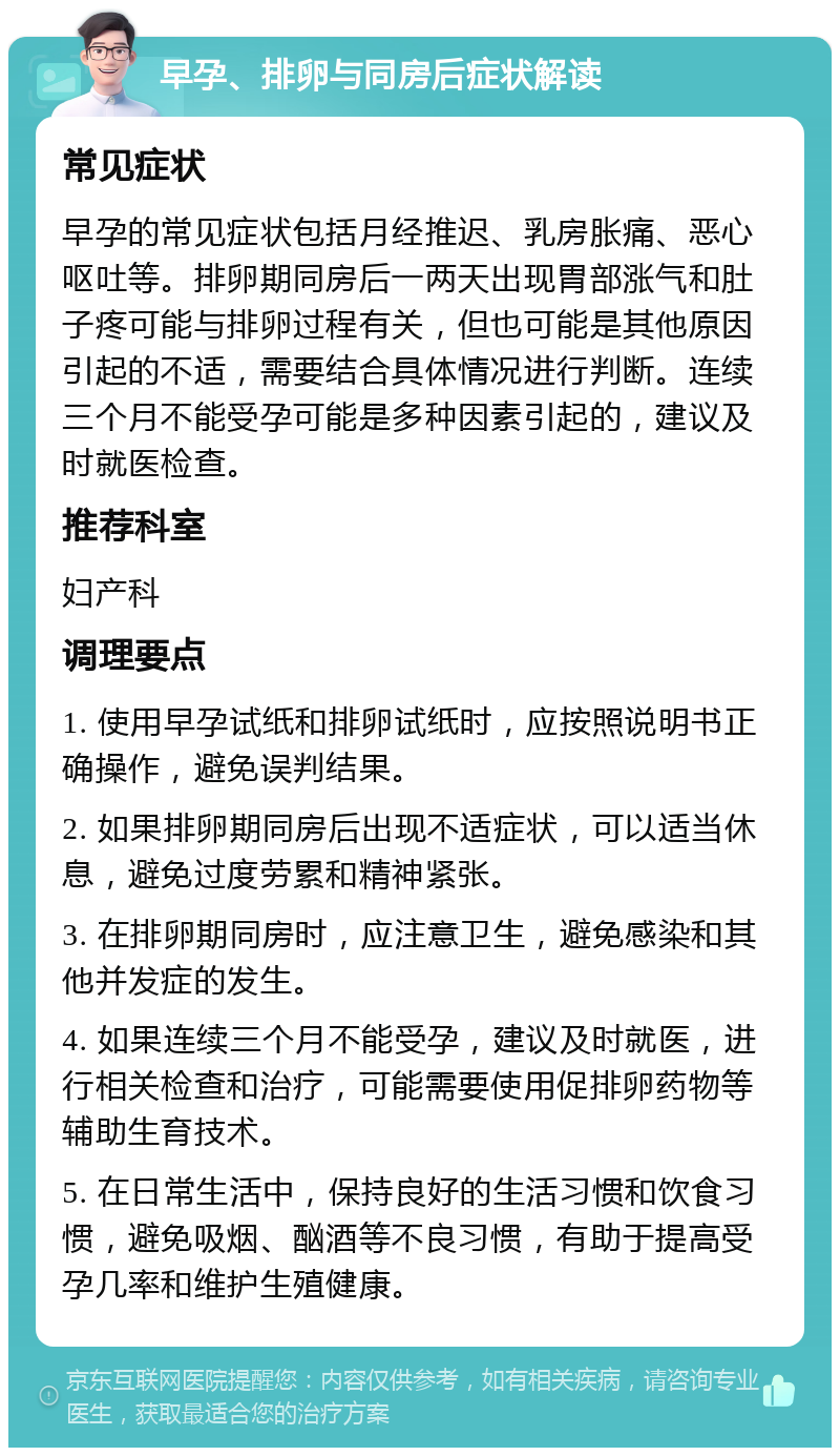 早孕、排卵与同房后症状解读 常见症状 早孕的常见症状包括月经推迟、乳房胀痛、恶心呕吐等。排卵期同房后一两天出现胃部涨气和肚子疼可能与排卵过程有关，但也可能是其他原因引起的不适，需要结合具体情况进行判断。连续三个月不能受孕可能是多种因素引起的，建议及时就医检查。 推荐科室 妇产科 调理要点 1. 使用早孕试纸和排卵试纸时，应按照说明书正确操作，避免误判结果。 2. 如果排卵期同房后出现不适症状，可以适当休息，避免过度劳累和精神紧张。 3. 在排卵期同房时，应注意卫生，避免感染和其他并发症的发生。 4. 如果连续三个月不能受孕，建议及时就医，进行相关检查和治疗，可能需要使用促排卵药物等辅助生育技术。 5. 在日常生活中，保持良好的生活习惯和饮食习惯，避免吸烟、酗酒等不良习惯，有助于提高受孕几率和维护生殖健康。