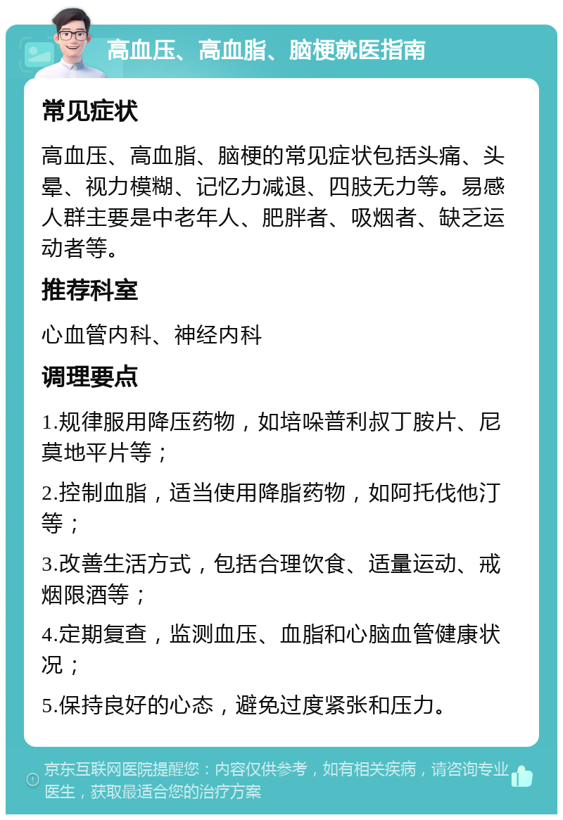 高血压、高血脂、脑梗就医指南 常见症状 高血压、高血脂、脑梗的常见症状包括头痛、头晕、视力模糊、记忆力减退、四肢无力等。易感人群主要是中老年人、肥胖者、吸烟者、缺乏运动者等。 推荐科室 心血管内科、神经内科 调理要点 1.规律服用降压药物，如培哚普利叔丁胺片、尼莫地平片等； 2.控制血脂，适当使用降脂药物，如阿托伐他汀等； 3.改善生活方式，包括合理饮食、适量运动、戒烟限酒等； 4.定期复查，监测血压、血脂和心脑血管健康状况； 5.保持良好的心态，避免过度紧张和压力。