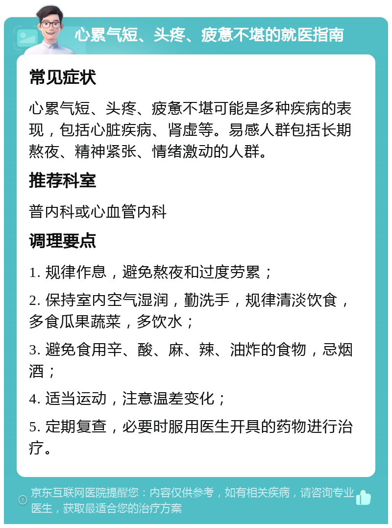 心累气短、头疼、疲惫不堪的就医指南 常见症状 心累气短、头疼、疲惫不堪可能是多种疾病的表现，包括心脏疾病、肾虚等。易感人群包括长期熬夜、精神紧张、情绪激动的人群。 推荐科室 普内科或心血管内科 调理要点 1. 规律作息，避免熬夜和过度劳累； 2. 保持室内空气湿润，勤洗手，规律清淡饮食，多食瓜果蔬菜，多饮水； 3. 避免食用辛、酸、麻、辣、油炸的食物，忌烟酒； 4. 适当运动，注意温差变化； 5. 定期复查，必要时服用医生开具的药物进行治疗。