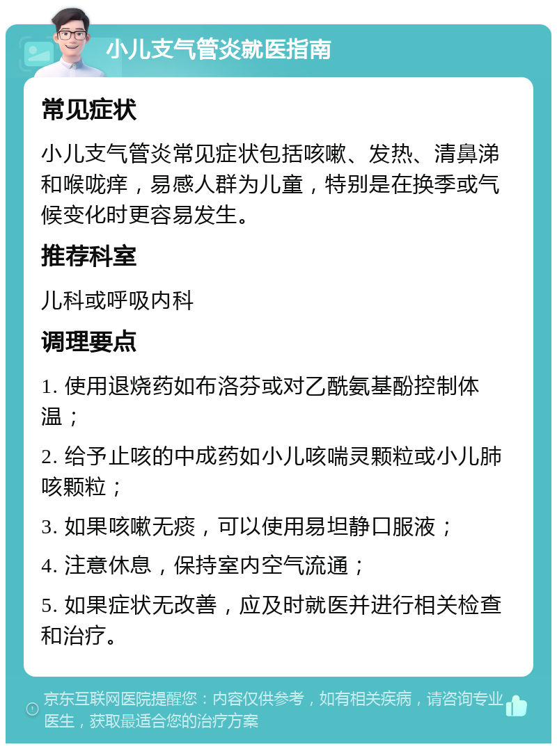 小儿支气管炎就医指南 常见症状 小儿支气管炎常见症状包括咳嗽、发热、清鼻涕和喉咙痒，易感人群为儿童，特别是在换季或气候变化时更容易发生。 推荐科室 儿科或呼吸内科 调理要点 1. 使用退烧药如布洛芬或对乙酰氨基酚控制体温； 2. 给予止咳的中成药如小儿咳喘灵颗粒或小儿肺咳颗粒； 3. 如果咳嗽无痰，可以使用易坦静口服液； 4. 注意休息，保持室内空气流通； 5. 如果症状无改善，应及时就医并进行相关检查和治疗。