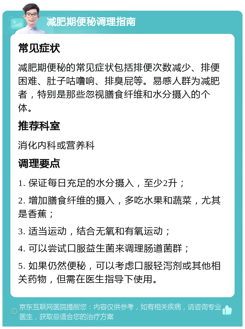 减肥期便秘调理指南 常见症状 减肥期便秘的常见症状包括排便次数减少、排便困难、肚子咕噜响、排臭屁等。易感人群为减肥者，特别是那些忽视膳食纤维和水分摄入的个体。 推荐科室 消化内科或营养科 调理要点 1. 保证每日充足的水分摄入，至少2升； 2. 增加膳食纤维的摄入，多吃水果和蔬菜，尤其是香蕉； 3. 适当运动，结合无氧和有氧运动； 4. 可以尝试口服益生菌来调理肠道菌群； 5. 如果仍然便秘，可以考虑口服轻泻剂或其他相关药物，但需在医生指导下使用。