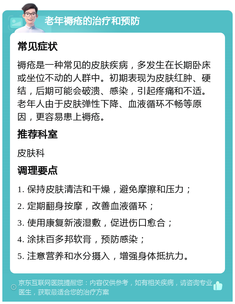 老年褥疮的治疗和预防 常见症状 褥疮是一种常见的皮肤疾病，多发生在长期卧床或坐位不动的人群中。初期表现为皮肤红肿、硬结，后期可能会破溃、感染，引起疼痛和不适。老年人由于皮肤弹性下降、血液循环不畅等原因，更容易患上褥疮。 推荐科室 皮肤科 调理要点 1. 保持皮肤清洁和干燥，避免摩擦和压力； 2. 定期翻身按摩，改善血液循环； 3. 使用康复新液湿敷，促进伤口愈合； 4. 涂抹百多邦软膏，预防感染； 5. 注意营养和水分摄入，增强身体抵抗力。