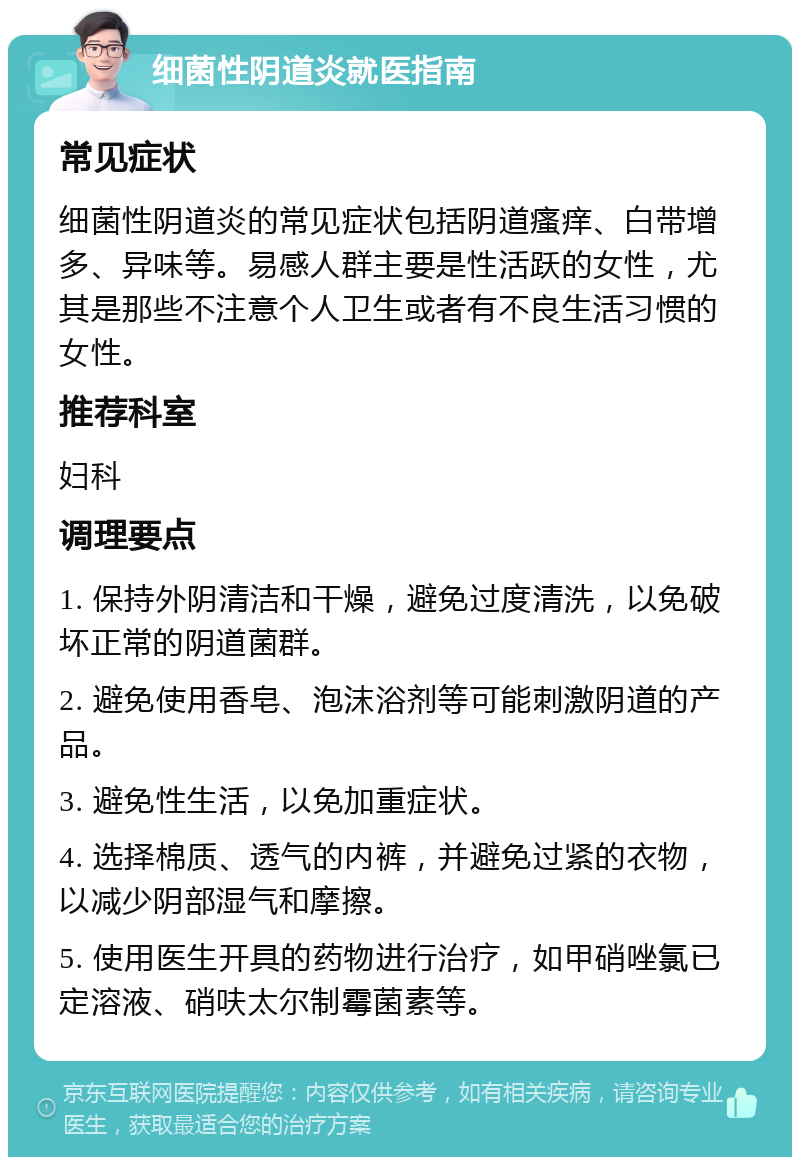 细菌性阴道炎就医指南 常见症状 细菌性阴道炎的常见症状包括阴道瘙痒、白带增多、异味等。易感人群主要是性活跃的女性，尤其是那些不注意个人卫生或者有不良生活习惯的女性。 推荐科室 妇科 调理要点 1. 保持外阴清洁和干燥，避免过度清洗，以免破坏正常的阴道菌群。 2. 避免使用香皂、泡沫浴剂等可能刺激阴道的产品。 3. 避免性生活，以免加重症状。 4. 选择棉质、透气的内裤，并避免过紧的衣物，以减少阴部湿气和摩擦。 5. 使用医生开具的药物进行治疗，如甲硝唑氯已定溶液、硝呋太尔制霉菌素等。