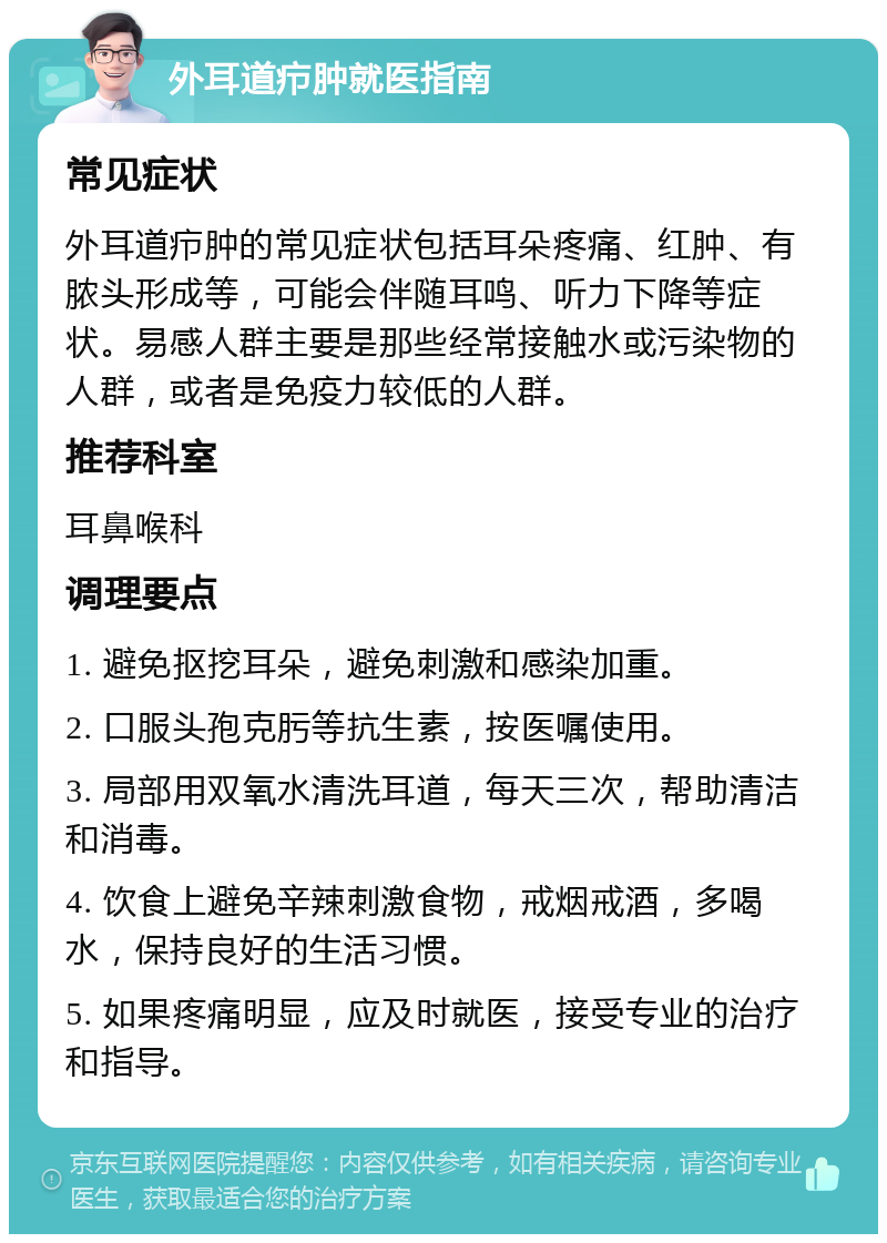 外耳道疖肿就医指南 常见症状 外耳道疖肿的常见症状包括耳朵疼痛、红肿、有脓头形成等，可能会伴随耳鸣、听力下降等症状。易感人群主要是那些经常接触水或污染物的人群，或者是免疫力较低的人群。 推荐科室 耳鼻喉科 调理要点 1. 避免抠挖耳朵，避免刺激和感染加重。 2. 口服头孢克肟等抗生素，按医嘱使用。 3. 局部用双氧水清洗耳道，每天三次，帮助清洁和消毒。 4. 饮食上避免辛辣刺激食物，戒烟戒酒，多喝水，保持良好的生活习惯。 5. 如果疼痛明显，应及时就医，接受专业的治疗和指导。