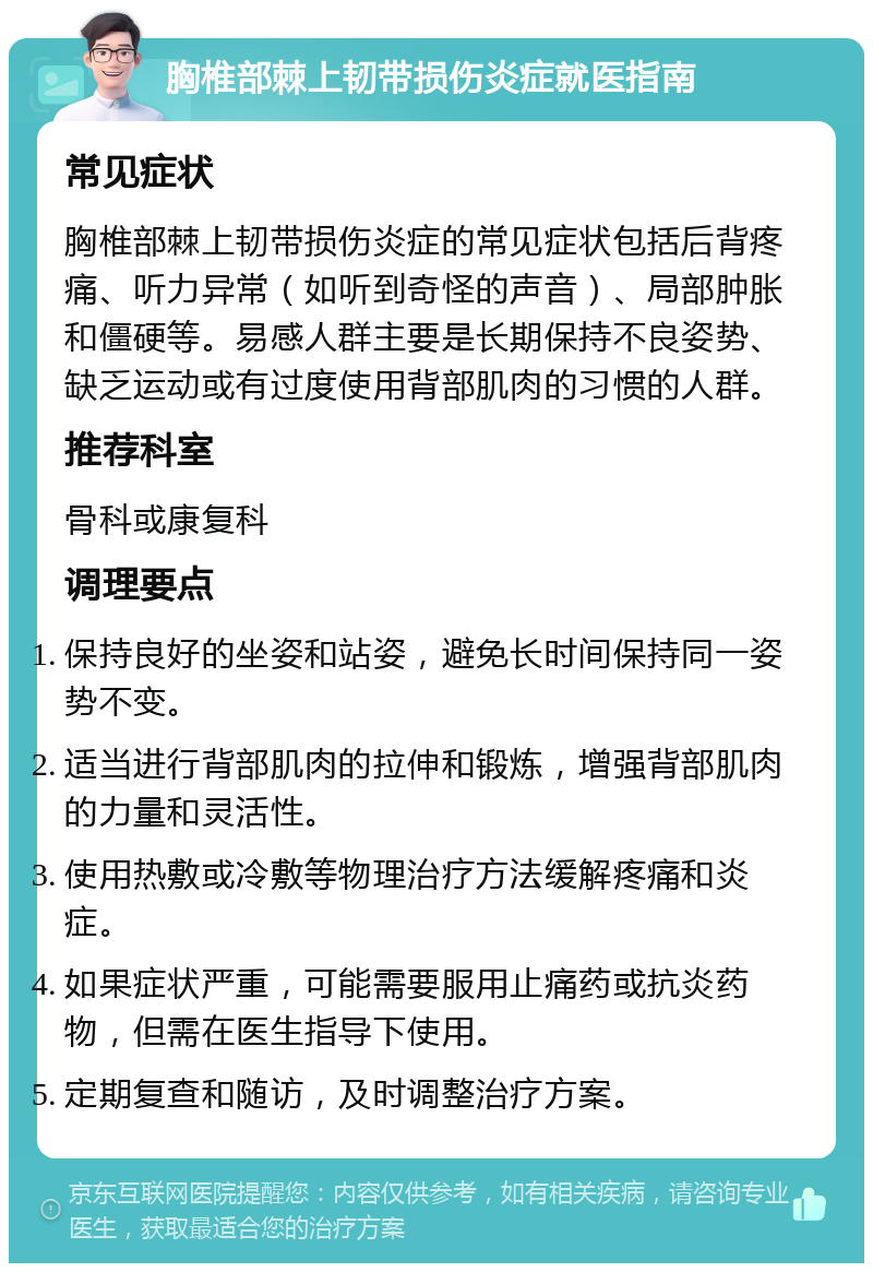 胸椎部棘上韧带损伤炎症就医指南 常见症状 胸椎部棘上韧带损伤炎症的常见症状包括后背疼痛、听力异常（如听到奇怪的声音）、局部肿胀和僵硬等。易感人群主要是长期保持不良姿势、缺乏运动或有过度使用背部肌肉的习惯的人群。 推荐科室 骨科或康复科 调理要点 保持良好的坐姿和站姿，避免长时间保持同一姿势不变。 适当进行背部肌肉的拉伸和锻炼，增强背部肌肉的力量和灵活性。 使用热敷或冷敷等物理治疗方法缓解疼痛和炎症。 如果症状严重，可能需要服用止痛药或抗炎药物，但需在医生指导下使用。 定期复查和随访，及时调整治疗方案。