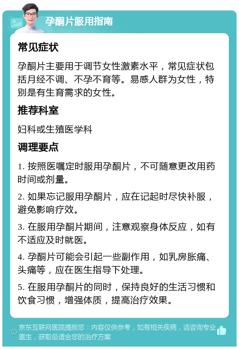 孕酮片服用指南 常见症状 孕酮片主要用于调节女性激素水平，常见症状包括月经不调、不孕不育等。易感人群为女性，特别是有生育需求的女性。 推荐科室 妇科或生殖医学科 调理要点 1. 按照医嘱定时服用孕酮片，不可随意更改用药时间或剂量。 2. 如果忘记服用孕酮片，应在记起时尽快补服，避免影响疗效。 3. 在服用孕酮片期间，注意观察身体反应，如有不适应及时就医。 4. 孕酮片可能会引起一些副作用，如乳房胀痛、头痛等，应在医生指导下处理。 5. 在服用孕酮片的同时，保持良好的生活习惯和饮食习惯，增强体质，提高治疗效果。