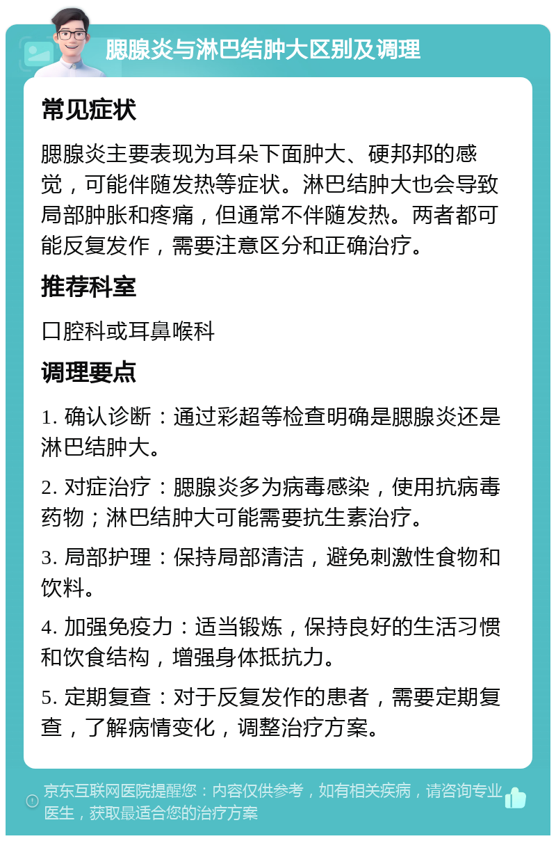 腮腺炎与淋巴结肿大区别及调理 常见症状 腮腺炎主要表现为耳朵下面肿大、硬邦邦的感觉，可能伴随发热等症状。淋巴结肿大也会导致局部肿胀和疼痛，但通常不伴随发热。两者都可能反复发作，需要注意区分和正确治疗。 推荐科室 口腔科或耳鼻喉科 调理要点 1. 确认诊断：通过彩超等检查明确是腮腺炎还是淋巴结肿大。 2. 对症治疗：腮腺炎多为病毒感染，使用抗病毒药物；淋巴结肿大可能需要抗生素治疗。 3. 局部护理：保持局部清洁，避免刺激性食物和饮料。 4. 加强免疫力：适当锻炼，保持良好的生活习惯和饮食结构，增强身体抵抗力。 5. 定期复查：对于反复发作的患者，需要定期复查，了解病情变化，调整治疗方案。