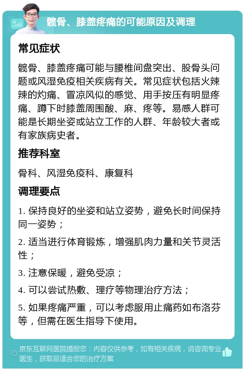 髋骨、膝盖疼痛的可能原因及调理 常见症状 髋骨、膝盖疼痛可能与腰椎间盘突出、股骨头问题或风湿免疫相关疾病有关。常见症状包括火辣辣的灼痛、冒凉风似的感觉、用手按压有明显疼痛、蹲下时膝盖周围酸、麻、疼等。易感人群可能是长期坐姿或站立工作的人群、年龄较大者或有家族病史者。 推荐科室 骨科、风湿免疫科、康复科 调理要点 1. 保持良好的坐姿和站立姿势，避免长时间保持同一姿势； 2. 适当进行体育锻炼，增强肌肉力量和关节灵活性； 3. 注意保暖，避免受凉； 4. 可以尝试热敷、理疗等物理治疗方法； 5. 如果疼痛严重，可以考虑服用止痛药如布洛芬等，但需在医生指导下使用。