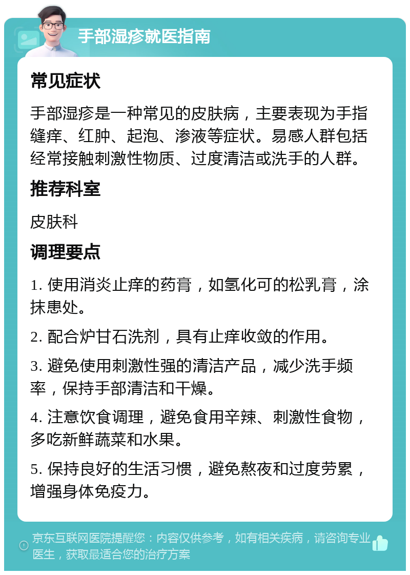 手部湿疹就医指南 常见症状 手部湿疹是一种常见的皮肤病，主要表现为手指缝痒、红肿、起泡、渗液等症状。易感人群包括经常接触刺激性物质、过度清洁或洗手的人群。 推荐科室 皮肤科 调理要点 1. 使用消炎止痒的药膏，如氢化可的松乳膏，涂抹患处。 2. 配合炉甘石洗剂，具有止痒收敛的作用。 3. 避免使用刺激性强的清洁产品，减少洗手频率，保持手部清洁和干燥。 4. 注意饮食调理，避免食用辛辣、刺激性食物，多吃新鲜蔬菜和水果。 5. 保持良好的生活习惯，避免熬夜和过度劳累，增强身体免疫力。