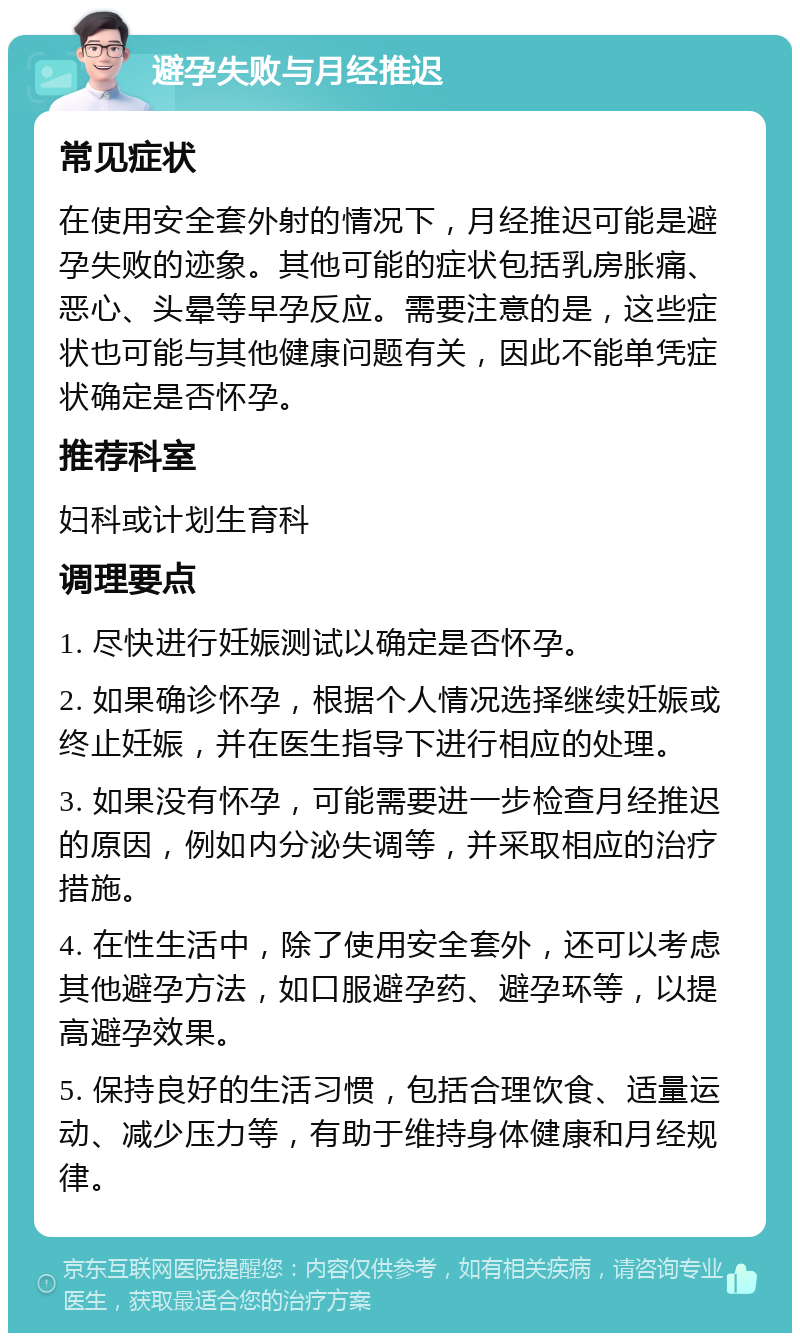 避孕失败与月经推迟 常见症状 在使用安全套外射的情况下，月经推迟可能是避孕失败的迹象。其他可能的症状包括乳房胀痛、恶心、头晕等早孕反应。需要注意的是，这些症状也可能与其他健康问题有关，因此不能单凭症状确定是否怀孕。 推荐科室 妇科或计划生育科 调理要点 1. 尽快进行妊娠测试以确定是否怀孕。 2. 如果确诊怀孕，根据个人情况选择继续妊娠或终止妊娠，并在医生指导下进行相应的处理。 3. 如果没有怀孕，可能需要进一步检查月经推迟的原因，例如内分泌失调等，并采取相应的治疗措施。 4. 在性生活中，除了使用安全套外，还可以考虑其他避孕方法，如口服避孕药、避孕环等，以提高避孕效果。 5. 保持良好的生活习惯，包括合理饮食、适量运动、减少压力等，有助于维持身体健康和月经规律。