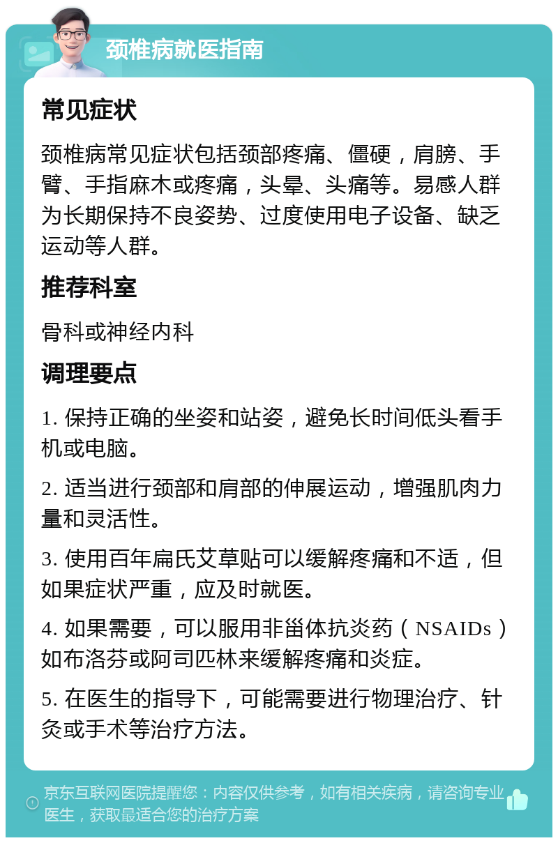 颈椎病就医指南 常见症状 颈椎病常见症状包括颈部疼痛、僵硬，肩膀、手臂、手指麻木或疼痛，头晕、头痛等。易感人群为长期保持不良姿势、过度使用电子设备、缺乏运动等人群。 推荐科室 骨科或神经内科 调理要点 1. 保持正确的坐姿和站姿，避免长时间低头看手机或电脑。 2. 适当进行颈部和肩部的伸展运动，增强肌肉力量和灵活性。 3. 使用百年扁氏艾草贴可以缓解疼痛和不适，但如果症状严重，应及时就医。 4. 如果需要，可以服用非甾体抗炎药（NSAIDs）如布洛芬或阿司匹林来缓解疼痛和炎症。 5. 在医生的指导下，可能需要进行物理治疗、针灸或手术等治疗方法。