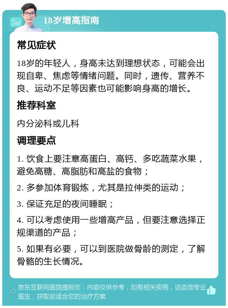 18岁增高指南 常见症状 18岁的年轻人，身高未达到理想状态，可能会出现自卑、焦虑等情绪问题。同时，遗传、营养不良、运动不足等因素也可能影响身高的增长。 推荐科室 内分泌科或儿科 调理要点 1. 饮食上要注意高蛋白、高钙、多吃蔬菜水果，避免高糖、高脂肪和高盐的食物； 2. 多参加体育锻炼，尤其是拉伸类的运动； 3. 保证充足的夜间睡眠； 4. 可以考虑使用一些增高产品，但要注意选择正规渠道的产品； 5. 如果有必要，可以到医院做骨龄的测定，了解骨骼的生长情况。