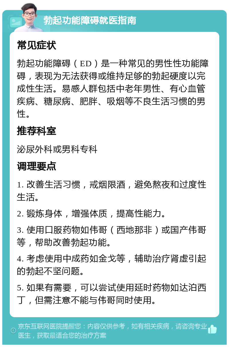 勃起功能障碍就医指南 常见症状 勃起功能障碍（ED）是一种常见的男性性功能障碍，表现为无法获得或维持足够的勃起硬度以完成性生活。易感人群包括中老年男性、有心血管疾病、糖尿病、肥胖、吸烟等不良生活习惯的男性。 推荐科室 泌尿外科或男科专科 调理要点 1. 改善生活习惯，戒烟限酒，避免熬夜和过度性生活。 2. 锻炼身体，增强体质，提高性能力。 3. 使用口服药物如伟哥（西地那非）或国产伟哥等，帮助改善勃起功能。 4. 考虑使用中成药如金戈等，辅助治疗肾虚引起的勃起不坚问题。 5. 如果有需要，可以尝试使用延时药物如达泊西丁，但需注意不能与伟哥同时使用。