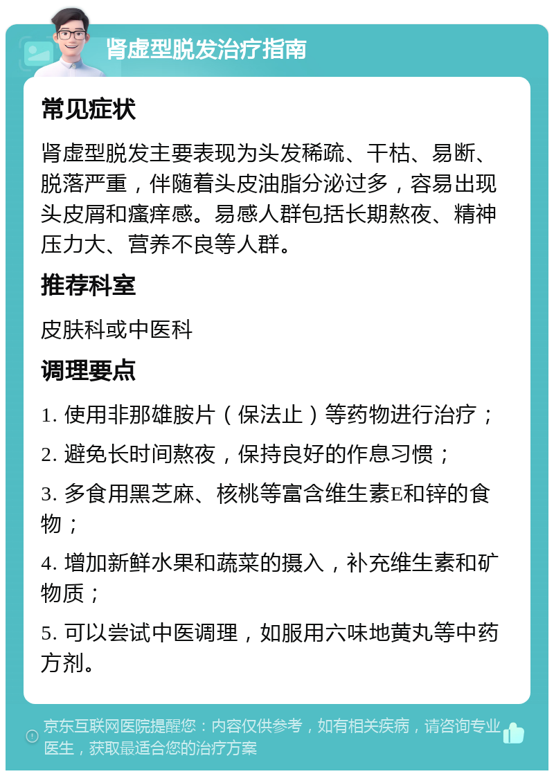 肾虚型脱发治疗指南 常见症状 肾虚型脱发主要表现为头发稀疏、干枯、易断、脱落严重，伴随着头皮油脂分泌过多，容易出现头皮屑和瘙痒感。易感人群包括长期熬夜、精神压力大、营养不良等人群。 推荐科室 皮肤科或中医科 调理要点 1. 使用非那雄胺片（保法止）等药物进行治疗； 2. 避免长时间熬夜，保持良好的作息习惯； 3. 多食用黑芝麻、核桃等富含维生素E和锌的食物； 4. 增加新鲜水果和蔬菜的摄入，补充维生素和矿物质； 5. 可以尝试中医调理，如服用六味地黄丸等中药方剂。