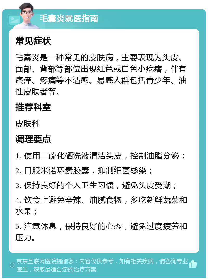 毛囊炎就医指南 常见症状 毛囊炎是一种常见的皮肤病，主要表现为头皮、面部、背部等部位出现红色或白色小疙瘩，伴有瘙痒、疼痛等不适感。易感人群包括青少年、油性皮肤者等。 推荐科室 皮肤科 调理要点 1. 使用二硫化硒洗液清洁头皮，控制油脂分泌； 2. 口服米诺环素胶囊，抑制细菌感染； 3. 保持良好的个人卫生习惯，避免头皮受潮； 4. 饮食上避免辛辣、油腻食物，多吃新鲜蔬菜和水果； 5. 注意休息，保持良好的心态，避免过度疲劳和压力。