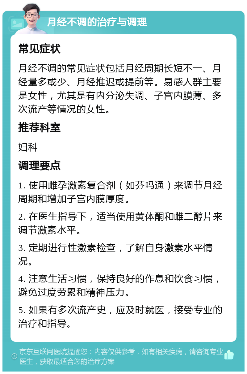 月经不调的治疗与调理 常见症状 月经不调的常见症状包括月经周期长短不一、月经量多或少、月经推迟或提前等。易感人群主要是女性，尤其是有内分泌失调、子宫内膜薄、多次流产等情况的女性。 推荐科室 妇科 调理要点 1. 使用雌孕激素复合剂（如芬吗通）来调节月经周期和增加子宫内膜厚度。 2. 在医生指导下，适当使用黄体酮和雌二醇片来调节激素水平。 3. 定期进行性激素检查，了解自身激素水平情况。 4. 注意生活习惯，保持良好的作息和饮食习惯，避免过度劳累和精神压力。 5. 如果有多次流产史，应及时就医，接受专业的治疗和指导。