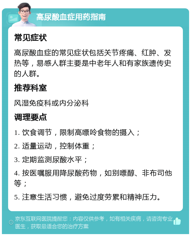 高尿酸血症用药指南 常见症状 高尿酸血症的常见症状包括关节疼痛、红肿、发热等，易感人群主要是中老年人和有家族遗传史的人群。 推荐科室 风湿免疫科或内分泌科 调理要点 1. 饮食调节，限制高嘌呤食物的摄入； 2. 适量运动，控制体重； 3. 定期监测尿酸水平； 4. 按医嘱服用降尿酸药物，如别嘌醇、非布司他等； 5. 注意生活习惯，避免过度劳累和精神压力。