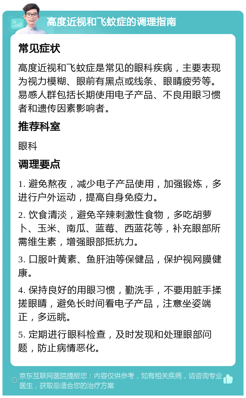 高度近视和飞蚊症的调理指南 常见症状 高度近视和飞蚊症是常见的眼科疾病，主要表现为视力模糊、眼前有黑点或线条、眼睛疲劳等。易感人群包括长期使用电子产品、不良用眼习惯者和遗传因素影响者。 推荐科室 眼科 调理要点 1. 避免熬夜，减少电子产品使用，加强锻炼，多进行户外运动，提高自身免疫力。 2. 饮食清淡，避免辛辣刺激性食物，多吃胡萝卜、玉米、南瓜、蓝莓、西蓝花等，补充眼部所需维生素，增强眼部抵抗力。 3. 口服叶黄素、鱼肝油等保健品，保护视网膜健康。 4. 保持良好的用眼习惯，勤洗手，不要用脏手揉搓眼睛，避免长时间看电子产品，注意坐姿端正，多远眺。 5. 定期进行眼科检查，及时发现和处理眼部问题，防止病情恶化。