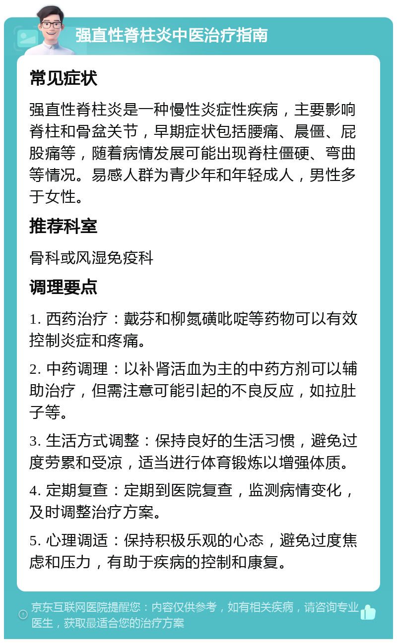 强直性脊柱炎中医治疗指南 常见症状 强直性脊柱炎是一种慢性炎症性疾病，主要影响脊柱和骨盆关节，早期症状包括腰痛、晨僵、屁股痛等，随着病情发展可能出现脊柱僵硬、弯曲等情况。易感人群为青少年和年轻成人，男性多于女性。 推荐科室 骨科或风湿免疫科 调理要点 1. 西药治疗：戴芬和柳氮磺吡啶等药物可以有效控制炎症和疼痛。 2. 中药调理：以补肾活血为主的中药方剂可以辅助治疗，但需注意可能引起的不良反应，如拉肚子等。 3. 生活方式调整：保持良好的生活习惯，避免过度劳累和受凉，适当进行体育锻炼以增强体质。 4. 定期复查：定期到医院复查，监测病情变化，及时调整治疗方案。 5. 心理调适：保持积极乐观的心态，避免过度焦虑和压力，有助于疾病的控制和康复。