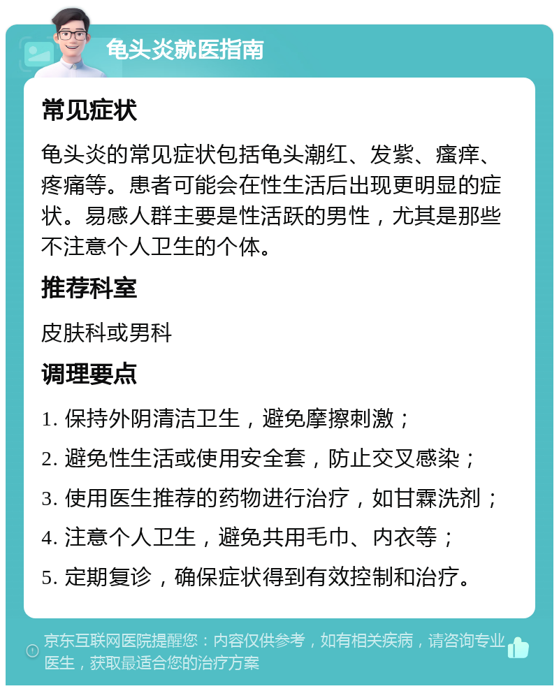 龟头炎就医指南 常见症状 龟头炎的常见症状包括龟头潮红、发紫、瘙痒、疼痛等。患者可能会在性生活后出现更明显的症状。易感人群主要是性活跃的男性，尤其是那些不注意个人卫生的个体。 推荐科室 皮肤科或男科 调理要点 1. 保持外阴清洁卫生，避免摩擦刺激； 2. 避免性生活或使用安全套，防止交叉感染； 3. 使用医生推荐的药物进行治疗，如甘霖洗剂； 4. 注意个人卫生，避免共用毛巾、内衣等； 5. 定期复诊，确保症状得到有效控制和治疗。