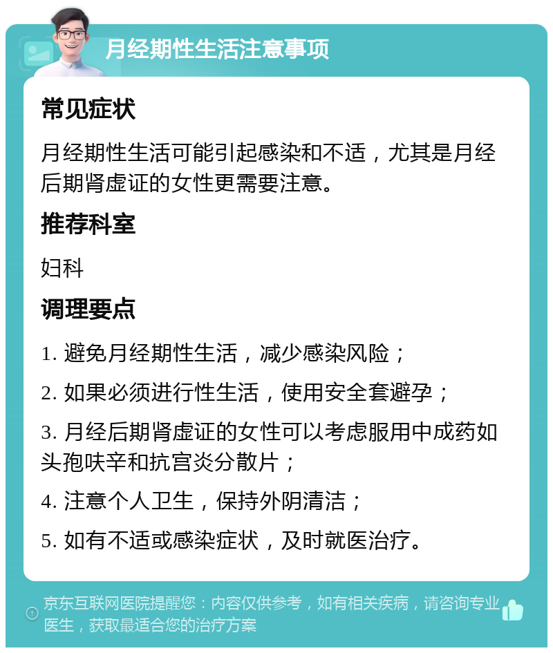 月经期性生活注意事项 常见症状 月经期性生活可能引起感染和不适，尤其是月经后期肾虚证的女性更需要注意。 推荐科室 妇科 调理要点 1. 避免月经期性生活，减少感染风险； 2. 如果必须进行性生活，使用安全套避孕； 3. 月经后期肾虚证的女性可以考虑服用中成药如头孢呋辛和抗宫炎分散片； 4. 注意个人卫生，保持外阴清洁； 5. 如有不适或感染症状，及时就医治疗。