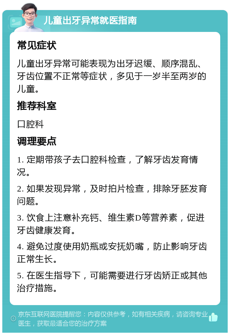 儿童出牙异常就医指南 常见症状 儿童出牙异常可能表现为出牙迟缓、顺序混乱、牙齿位置不正常等症状，多见于一岁半至两岁的儿童。 推荐科室 口腔科 调理要点 1. 定期带孩子去口腔科检查，了解牙齿发育情况。 2. 如果发现异常，及时拍片检查，排除牙胚发育问题。 3. 饮食上注意补充钙、维生素D等营养素，促进牙齿健康发育。 4. 避免过度使用奶瓶或安抚奶嘴，防止影响牙齿正常生长。 5. 在医生指导下，可能需要进行牙齿矫正或其他治疗措施。