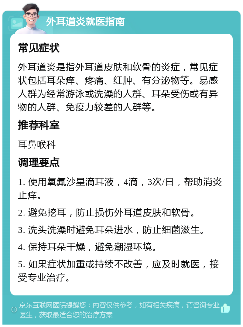 外耳道炎就医指南 常见症状 外耳道炎是指外耳道皮肤和软骨的炎症，常见症状包括耳朵痒、疼痛、红肿、有分泌物等。易感人群为经常游泳或洗澡的人群、耳朵受伤或有异物的人群、免疫力较差的人群等。 推荐科室 耳鼻喉科 调理要点 1. 使用氧氟沙星滴耳液，4滴，3次/日，帮助消炎止痒。 2. 避免挖耳，防止损伤外耳道皮肤和软骨。 3. 洗头洗澡时避免耳朵进水，防止细菌滋生。 4. 保持耳朵干燥，避免潮湿环境。 5. 如果症状加重或持续不改善，应及时就医，接受专业治疗。