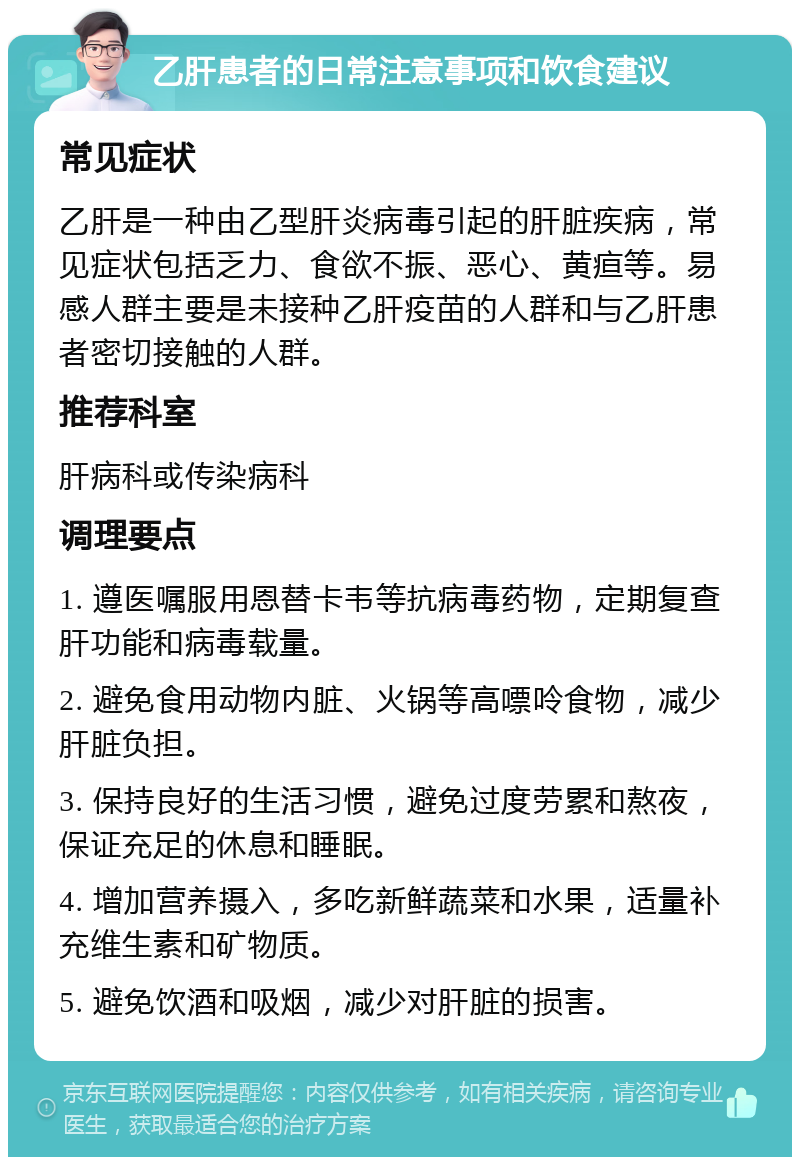 乙肝患者的日常注意事项和饮食建议 常见症状 乙肝是一种由乙型肝炎病毒引起的肝脏疾病，常见症状包括乏力、食欲不振、恶心、黄疸等。易感人群主要是未接种乙肝疫苗的人群和与乙肝患者密切接触的人群。 推荐科室 肝病科或传染病科 调理要点 1. 遵医嘱服用恩替卡韦等抗病毒药物，定期复查肝功能和病毒载量。 2. 避免食用动物内脏、火锅等高嘌呤食物，减少肝脏负担。 3. 保持良好的生活习惯，避免过度劳累和熬夜，保证充足的休息和睡眠。 4. 增加营养摄入，多吃新鲜蔬菜和水果，适量补充维生素和矿物质。 5. 避免饮酒和吸烟，减少对肝脏的损害。