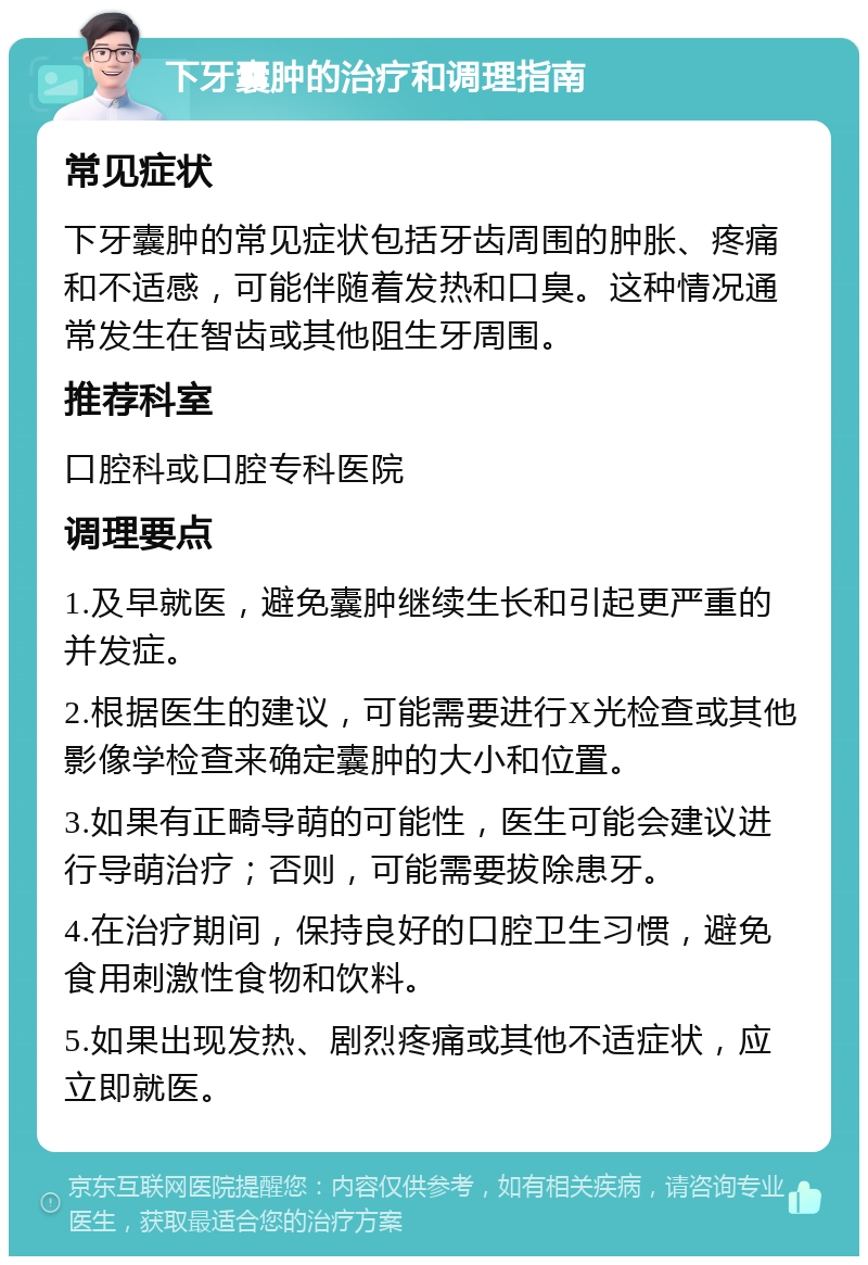 下牙囊肿的治疗和调理指南 常见症状 下牙囊肿的常见症状包括牙齿周围的肿胀、疼痛和不适感，可能伴随着发热和口臭。这种情况通常发生在智齿或其他阻生牙周围。 推荐科室 口腔科或口腔专科医院 调理要点 1.及早就医，避免囊肿继续生长和引起更严重的并发症。 2.根据医生的建议，可能需要进行X光检查或其他影像学检查来确定囊肿的大小和位置。 3.如果有正畸导萌的可能性，医生可能会建议进行导萌治疗；否则，可能需要拔除患牙。 4.在治疗期间，保持良好的口腔卫生习惯，避免食用刺激性食物和饮料。 5.如果出现发热、剧烈疼痛或其他不适症状，应立即就医。