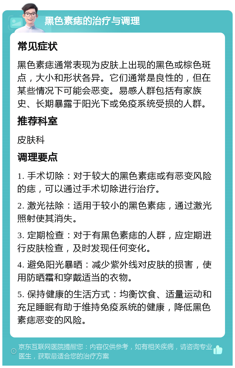 黑色素痣的治疗与调理 常见症状 黑色素痣通常表现为皮肤上出现的黑色或棕色斑点，大小和形状各异。它们通常是良性的，但在某些情况下可能会恶变。易感人群包括有家族史、长期暴露于阳光下或免疫系统受损的人群。 推荐科室 皮肤科 调理要点 1. 手术切除：对于较大的黑色素痣或有恶变风险的痣，可以通过手术切除进行治疗。 2. 激光祛除：适用于较小的黑色素痣，通过激光照射使其消失。 3. 定期检查：对于有黑色素痣的人群，应定期进行皮肤检查，及时发现任何变化。 4. 避免阳光暴晒：减少紫外线对皮肤的损害，使用防晒霜和穿戴适当的衣物。 5. 保持健康的生活方式：均衡饮食、适量运动和充足睡眠有助于维持免疫系统的健康，降低黑色素痣恶变的风险。